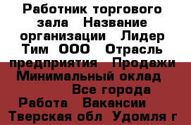 Работник торгового зала › Название организации ­ Лидер Тим, ООО › Отрасль предприятия ­ Продажи › Минимальный оклад ­ 20 000 - Все города Работа » Вакансии   . Тверская обл.,Удомля г.